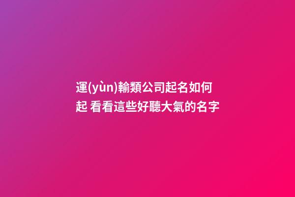 運(yùn)輸類公司起名如何起 看看這些好聽大氣的名字-第1張-公司起名-玄機(jī)派